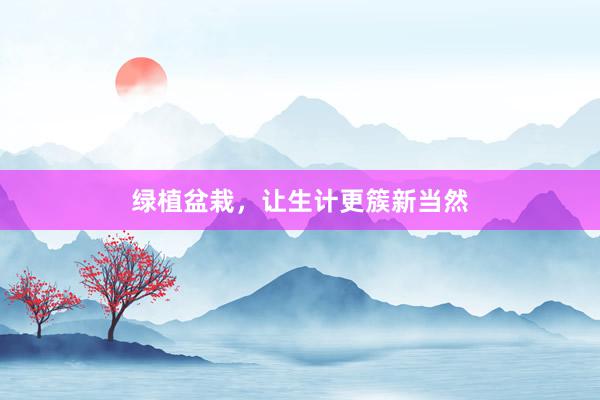 绿植盆栽，让生计更簇新当然