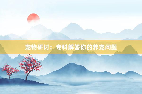 宠物研讨：专科解答你的养宠问题